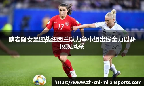 喀麦隆女足迎战纽西兰队力争小组出线全力以赴展现风采